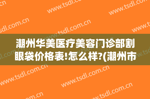 潮州华美医疗美容门诊部割眼袋价格表!怎么样?(潮州市整形医院)
