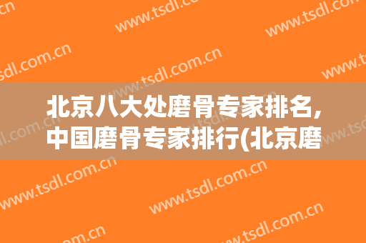 北京八大处磨骨专家排名,中国磨骨专家排行(北京磨骨最有名的医生)