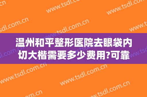 温州和平整形医院去眼袋内切大楷需要多少费用?可靠吗?(温州和平医院切眼袋怎么样)