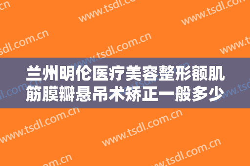 兰州明伦医疗美容整形额肌筋膜瓣悬吊术矫正一般多少钱?效果怎么样?