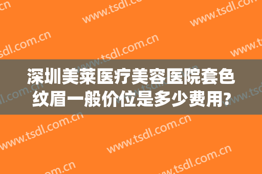 深圳美莱医疗美容医院套色纹眉一般价位是多少费用?怎么样?(深圳纹眉多少钱)