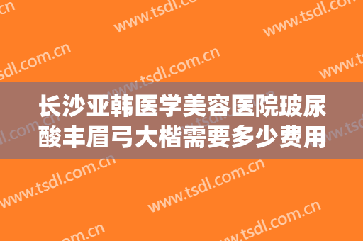 长沙亚韩医学美容医院玻尿酸丰眉弓大楷需要多少费用?贵不贵?(长沙亚韩医学整形美容医院)