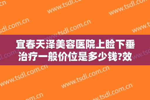宜春天泽美容医院上睑下垂治疗一般价位是多少钱?效果怎么样?