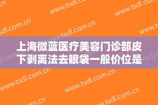 上海微蓝医疗美容门诊部皮下剥离法去眼袋一般价位是多少钱?效果怎么样?