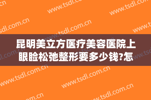 昆明美立方医疗美容医院上眼睑松弛整形要多少钱?怎么样?(昆明美立方整形可靠吗)