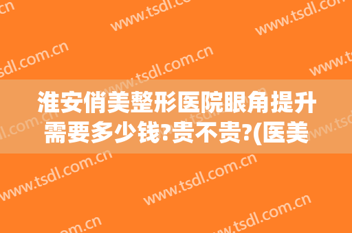 淮安俏美整形医院眼角提升需要多少钱?贵不贵?(医美眼角除皱多少钱)