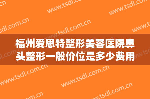 福州爱思特整形美容医院鼻头整形一般价位是多少费用?有哪些优势?(福州专业鼻整形医生)