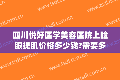 四川悦好医学美容医院上睑眼提肌价格多少钱?需要多久恢复?(四川悦好医学美容医院电话)