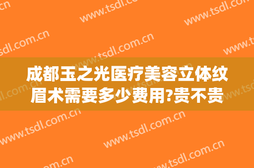 成都玉之光医疗美容立体纹眉术需要多少费用?贵不贵?(成都润美玉之光医疗美容门诊部有限公司)