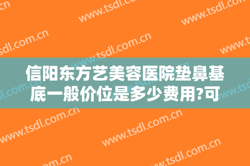 信阳东方艺美容医院垫鼻基底一般价位是多少费用?可靠吗?