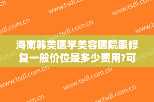 海南韩美医学美容医院眼修复一般价位是多少费用?可靠吗?(海南海口韩美医学美容医院活动)