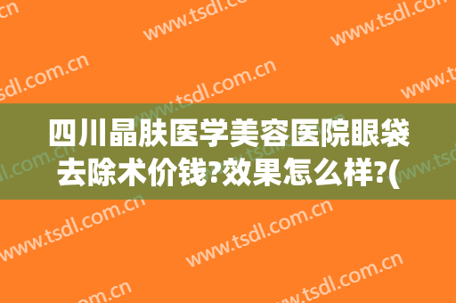 四川晶肤医学美容医院眼袋去除术价钱?效果怎么样?(四川晶肤医学美容简介)