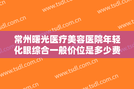 常州曙光医疗美容医院年轻化眼综合一般价位是多少费用?需要多久恢复?
