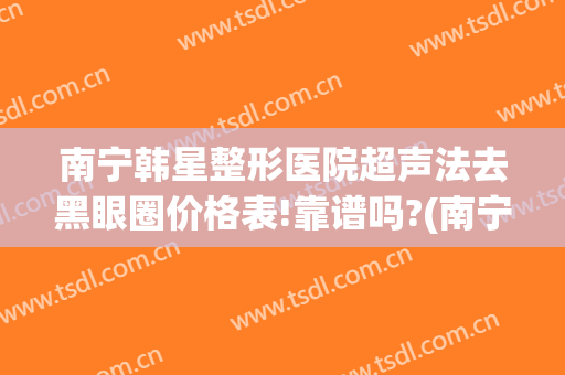 南宁韩星整形医院超声法去黑眼圈价格表!靠谱吗?(南宁韩星整形美容门诊部好不好)