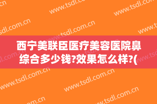西宁美联臣医疗美容医院鼻综合多少钱?效果怎么样?(上海美联臣做鼻综合怎么样)