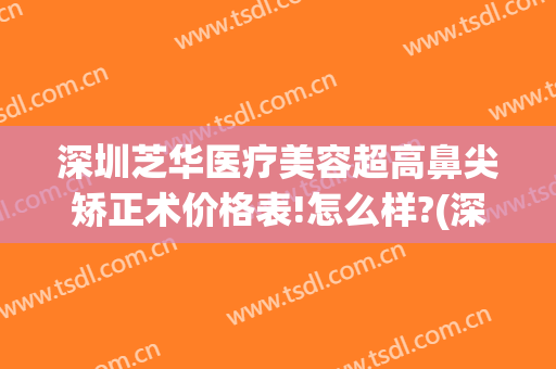 深圳芝华医疗美容超高鼻尖矫正术价格表!怎么样?(深圳华美整形)