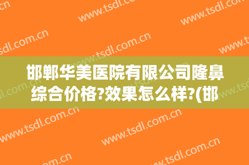 邯郸华美医院有限公司隆鼻综合价格?效果怎么样?(邯郸华美医院正规吗)