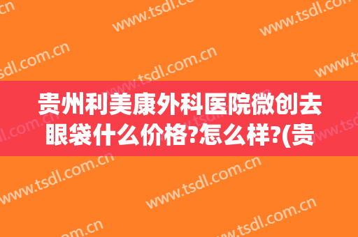 贵州利美康外科医院微创去眼袋什么价格?怎么样?(贵阳利美康去眼袋手术要多少钱)