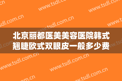 北京丽都医美美容医院韩式翘睫欧式双眼皮一般多少费用?靠谱吗?(北京丽都整形医院是三甲医院吗)