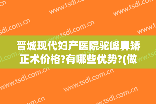 晋城现代妇产医院驼峰鼻矫正术价格?有哪些优势?(做驼峰鼻矫正得多少钱)