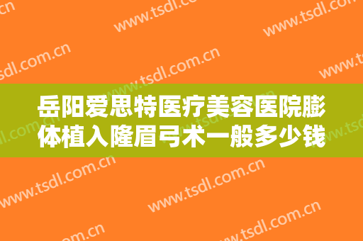 岳阳爱思特医疗美容医院膨体植入隆眉弓术一般多少钱?需要多久恢复?