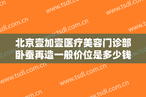北京壹加壹医疗美容门诊部卧蚕再造一般价位是多少钱?怎么样?