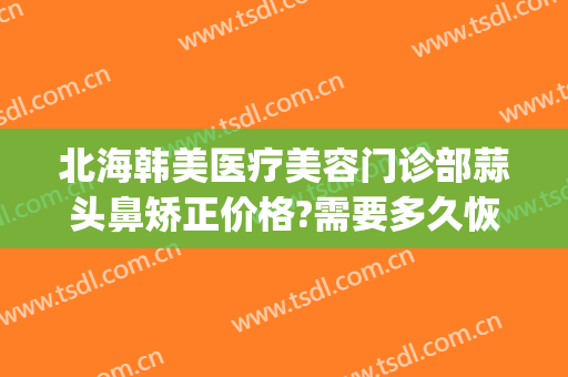 北海韩美医疗美容门诊部蒜头鼻矫正价格?需要多久恢复?(北海韩美整形医院官网)