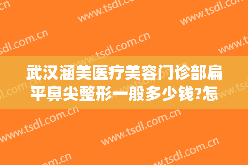 武汉涵美医疗美容门诊部扁平鼻尖整形一般多少钱?怎么样?(涵美医疗整形电话)