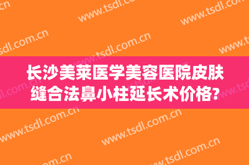 长沙美莱医学美容医院皮肤缝合法鼻小柱延长术价格?有哪些优势?(长沙美莱医疗整形美容医院)