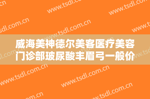 威海美神德尔美客医疗美容门诊部玻尿酸丰眉弓一般价位是多少费用?有哪些优势?