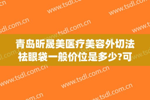 青岛昕晟美医疗美容外切法祛眼袋一般价位是多少?可靠吗?(广州晟美医疗去眼袋)