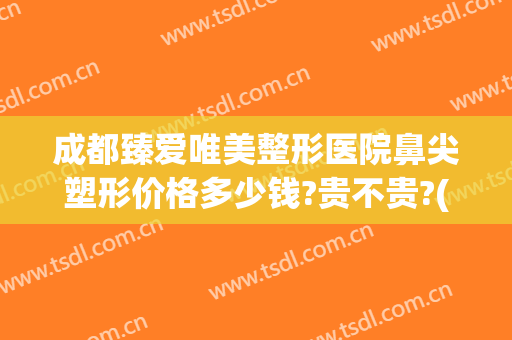 成都臻爱唯美整形医院鼻尖塑形价格多少钱?贵不贵?(成都艺美整形医院)