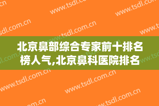 北京鼻部综合专家前十排名榜人气,北京鼻科医院排名表(北京有名的鼻科医院)
