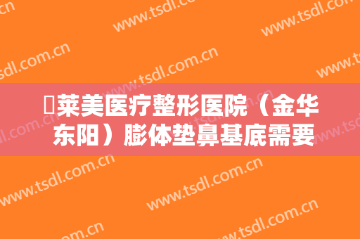 玥莱美医疗整形医院（金华 东阳）膨体垫鼻基底需要多少钱?怎么样?