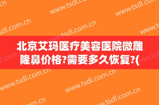 北京艾玛医疗美容医院微雕隆鼻价格?需要多久恢复?(北京艾玛整形)