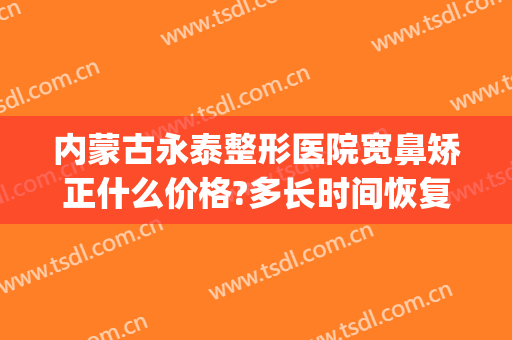 内蒙古永泰整形医院宽鼻矫正什么价格?多长时间恢复?(做宽鼻矫正需要恢复多久)