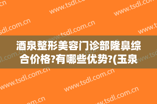 酒泉整形美容门诊部隆鼻综合价格?有哪些优势?(玉泉医院整形美容科口碑)