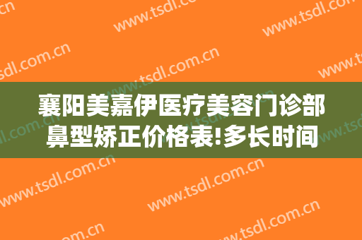 襄阳美嘉伊医疗美容门诊部鼻型矫正价格表!多长时间恢复?(襄阳伊莱美整形美容医院)