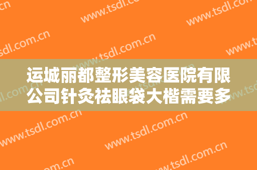 运城丽都整形美容医院有限公司针灸祛眼袋大楷需要多少费用?有哪些优势?
