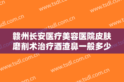 赣州长安医疗美容医院皮肤磨削术治疗酒渣鼻一般多少钱?效果怎么样?