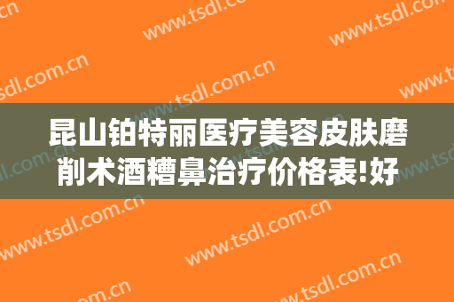 昆山铂特丽医疗美容皮肤磨削术酒糟鼻治疗价格表!好不好?(昆山铂特丽整形怎么样)