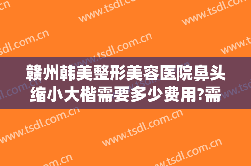 赣州韩美整形美容医院鼻头缩小大楷需要多少费用?需要多久恢复?(赣州韩美整形美容医院地址)