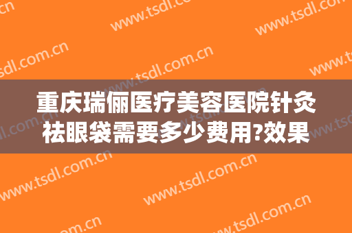 重庆瑞俪医疗美容医院针灸祛眼袋需要多少费用?效果怎么样?(重庆新瑞俪医疗美容怎么样)