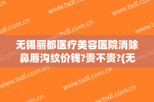无锡丽都医疗美容医院消除鼻唇沟纹价钱?贵不贵?(无锡丽都整形医院是正规医院吗)