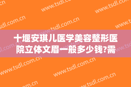 十堰安琪儿医学美容整形医院立体文眉一般多少钱?需要多久恢复?(十堰安琪尔整形医院)