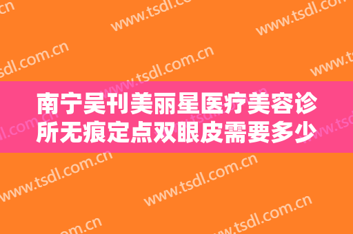 南宁吴刊美丽星医疗美容诊所无痕定点双眼皮需要多少钱?有哪些优势?