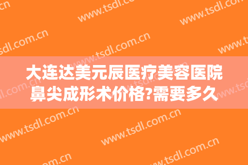 大连达美元辰医疗美容医院鼻尖成形术价格?需要多久恢复?(大连达美元辰医疗美容怎么样)