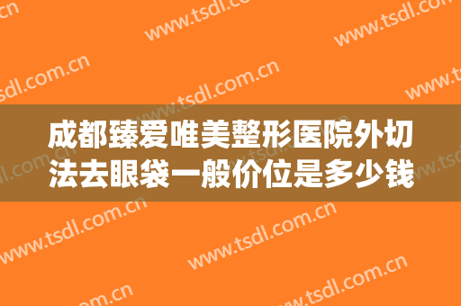 成都臻爱唯美整形医院外切法去眼袋一般价位是多少钱?好不好?(成都内切祛眼袋哪个医生好)