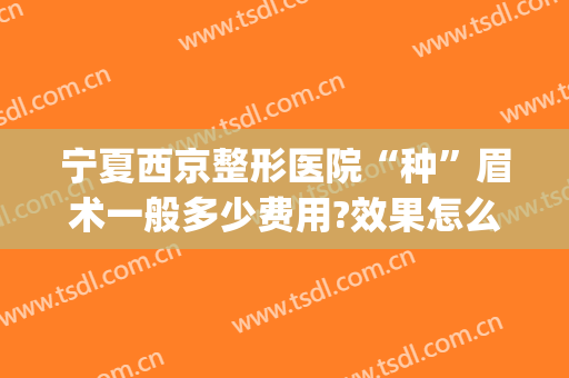 宁夏西京整形医院“种”眉术一般多少费用?效果怎么样?(北京整形医院纹眉多少钱)