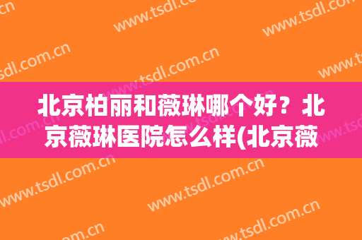 北京柏丽和薇琳哪个好？北京薇琳医院怎么样(北京薇琳整形医院怎么样)
